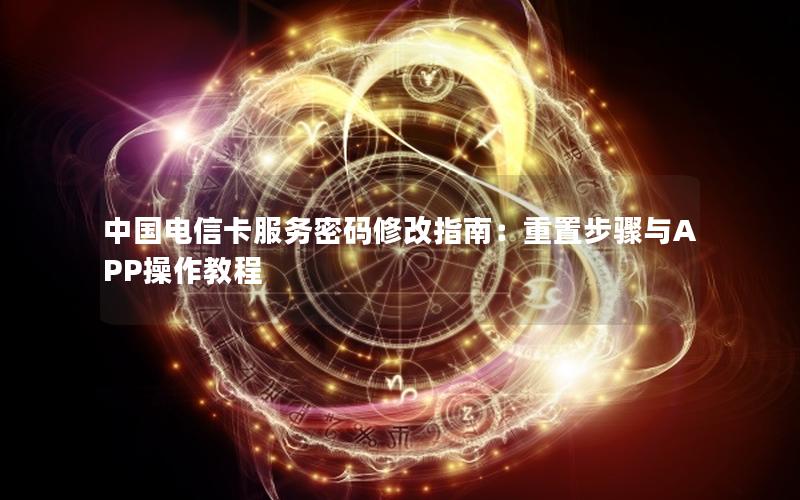 中国电信卡服务密码修改指南：重置步骤与APP操作教程