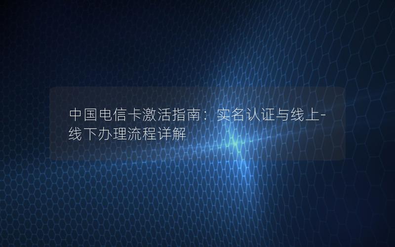 中国电信卡激活指南：实名认证与线上-线下办理流程详解