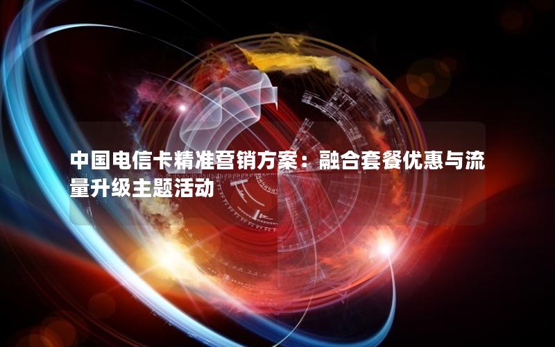 中国电信卡精准营销方案：融合套餐优惠与流量升级主题活动