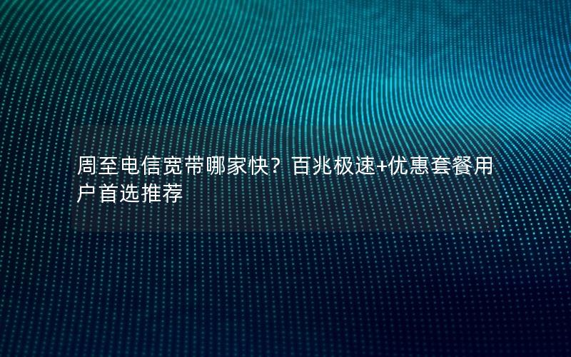 周至电信宽带哪家快？百兆极速+优惠套餐用户首选推荐