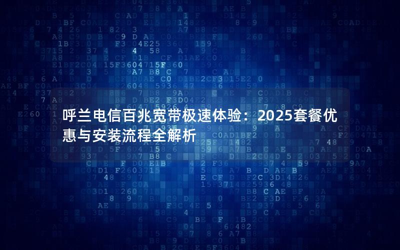 呼兰电信百兆宽带极速体验：2025套餐优惠与安装流程全解析