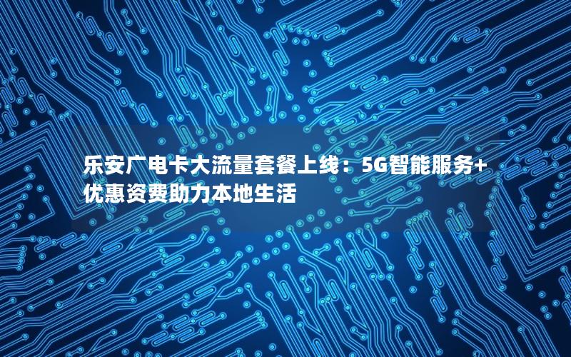 乐安广电卡大流量套餐上线：5G智能服务+优惠资费助力本地生活