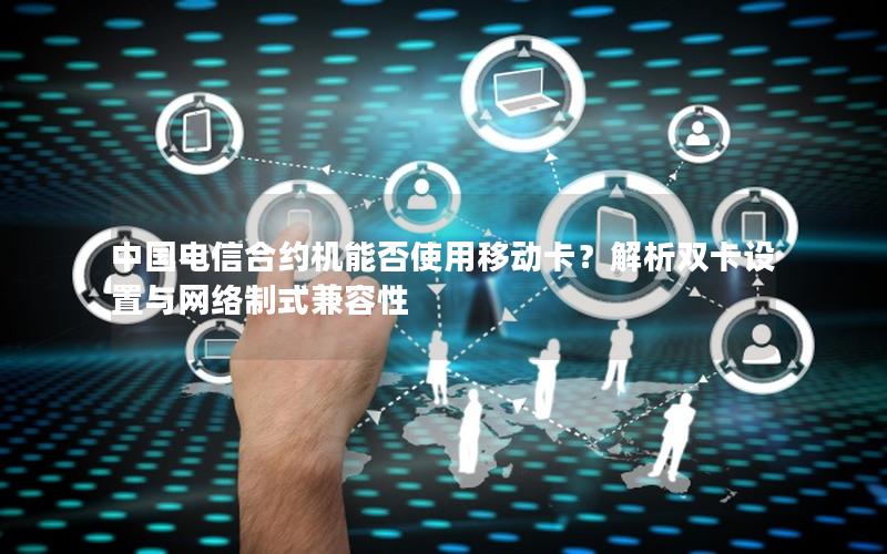中国电信合约机能否使用移动卡？解析双卡设置与网络制式兼容性