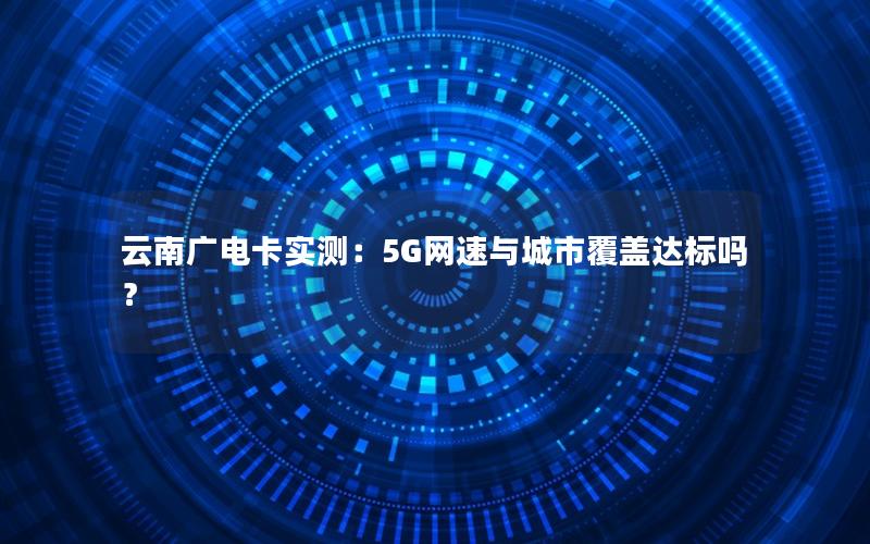 云南广电卡实测：5G网速与城市覆盖达标吗？