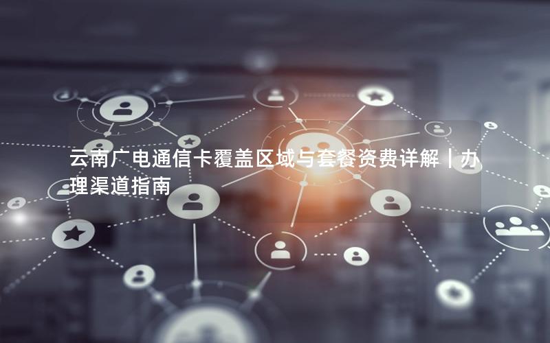 云南广电通信卡覆盖区域与套餐资费详解｜办理渠道指南