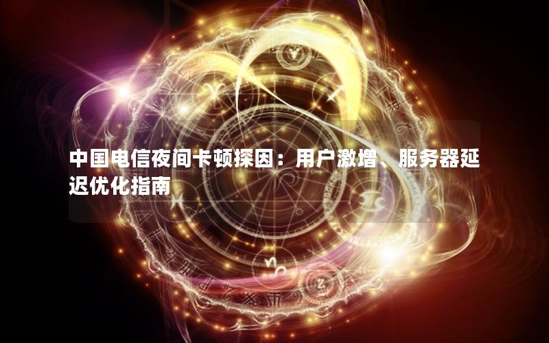 中国电信夜间卡顿探因：用户激增、服务器延迟优化指南