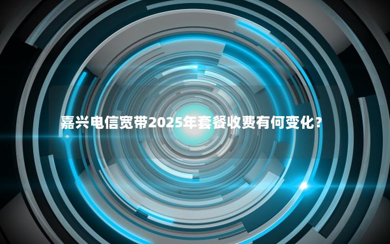 嘉兴电信宽带2025年套餐收费有何变化？