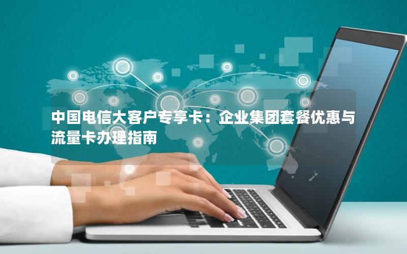 中国电信大客户专享卡：企业集团套餐优惠与流量卡办理指南