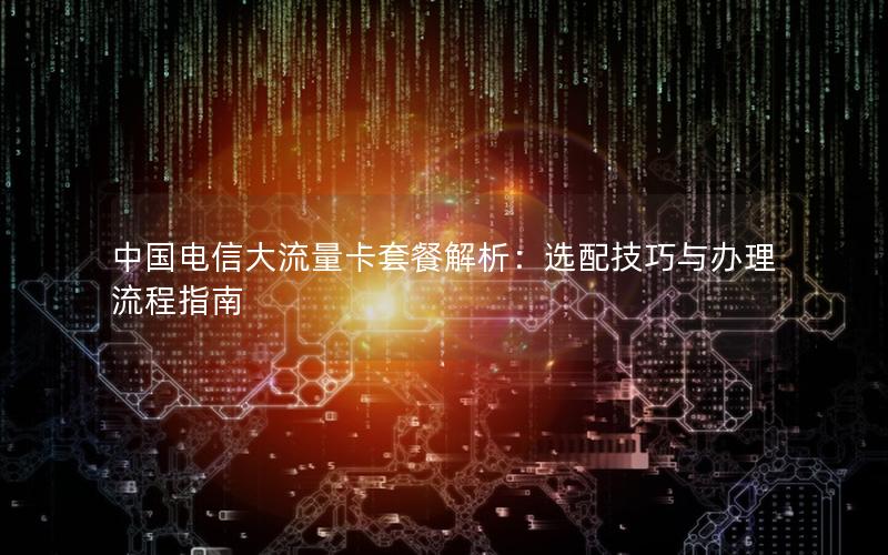 中国电信大流量卡套餐解析：选配技巧与办理流程指南