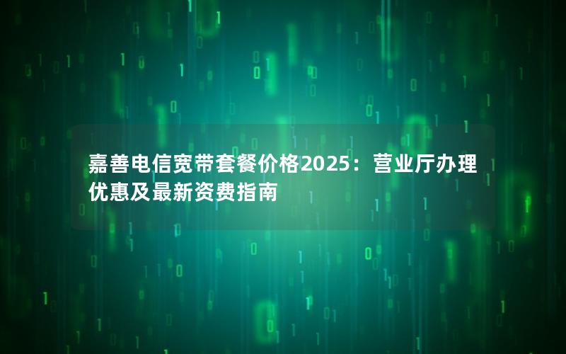 嘉善电信宽带套餐价格2025：营业厅办理优惠及最新资费指南