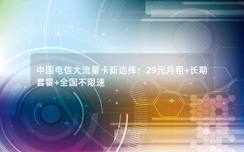 中国电信大流量卡新选择：29元月租+长期套餐+全国不限速