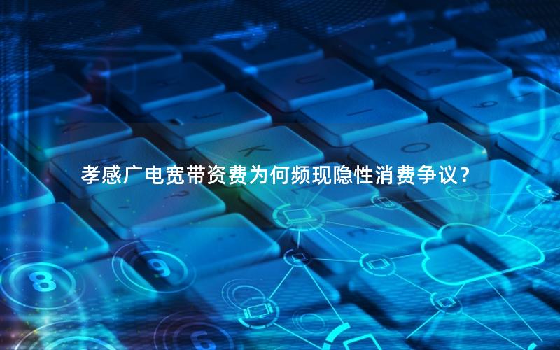 孝感广电宽带资费为何频现隐性消费争议？