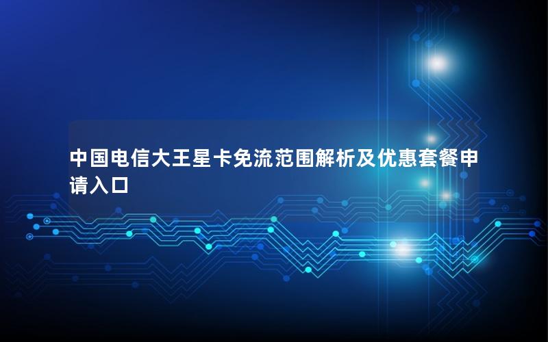 中国电信大王星卡免流范围解析及优惠套餐申请入口