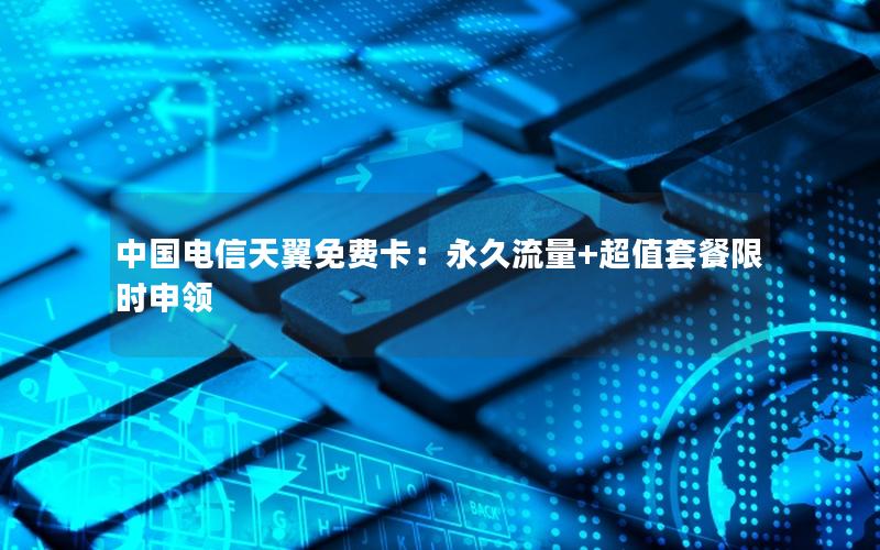 中国电信天翼免费卡：永久流量+超值套餐限时申领