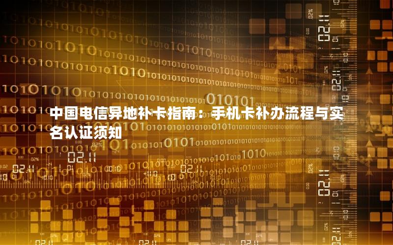 中国电信异地补卡指南：手机卡补办流程与实名认证须知