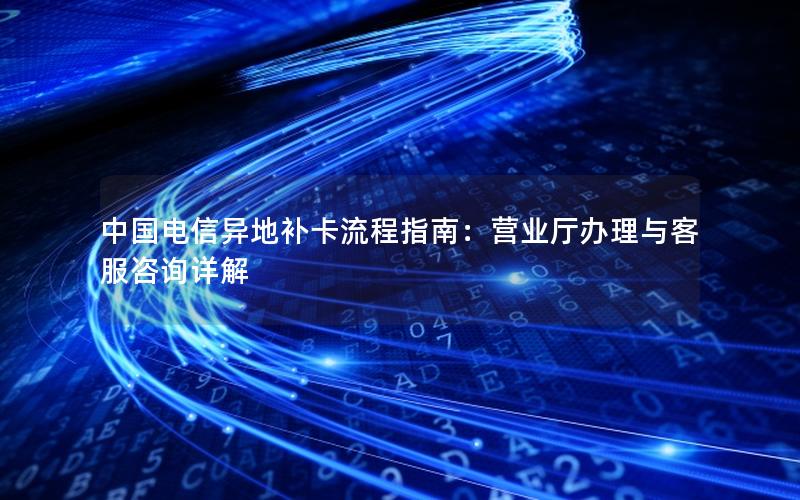 中国电信异地补卡流程指南：营业厅办理与客服咨询详解