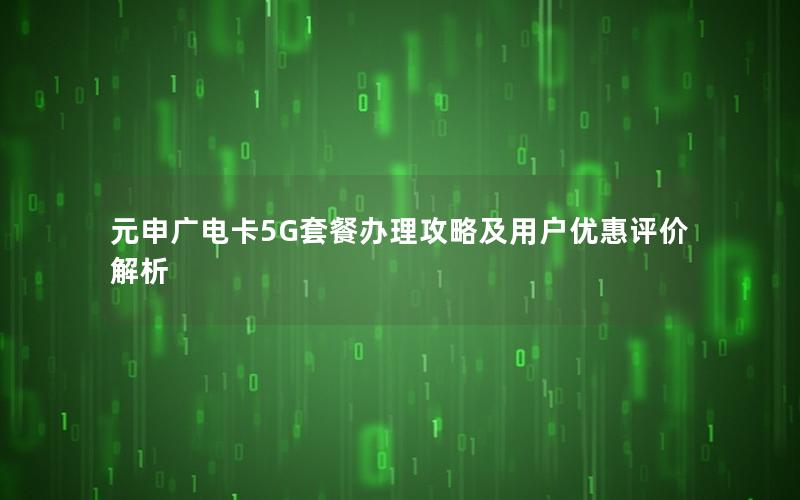 元申广电卡5G套餐办理攻略及用户优惠评价解析