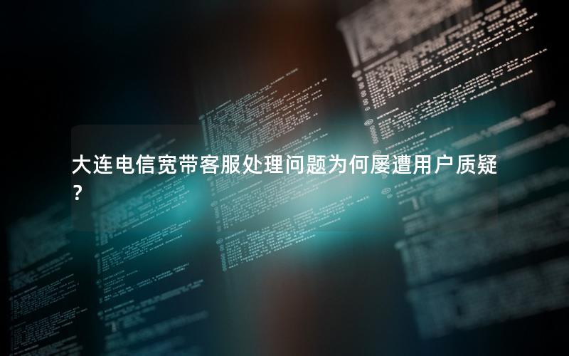 大连电信宽带客服处理问题为何屡遭用户质疑？