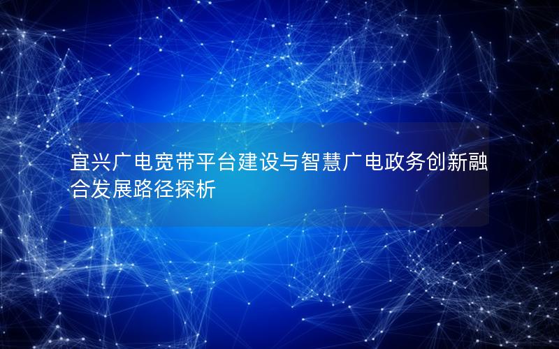 宜兴广电宽带平台建设与智慧广电政务创新融合发展路径探析