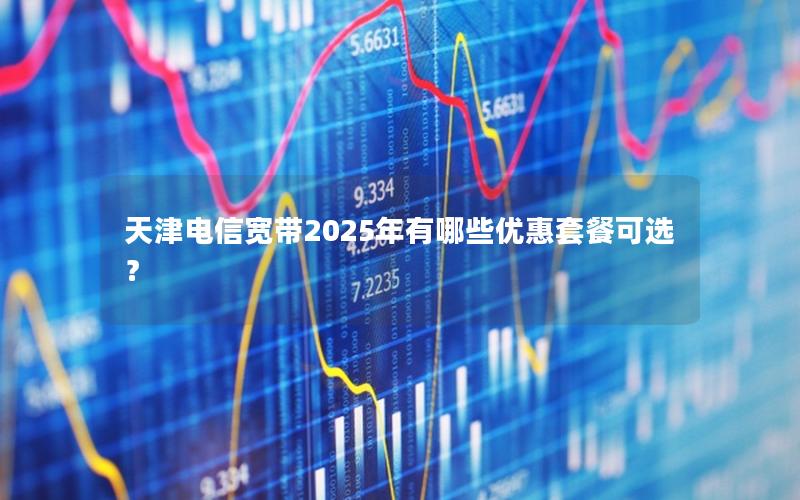天津电信宽带2025年有哪些优惠套餐可选？