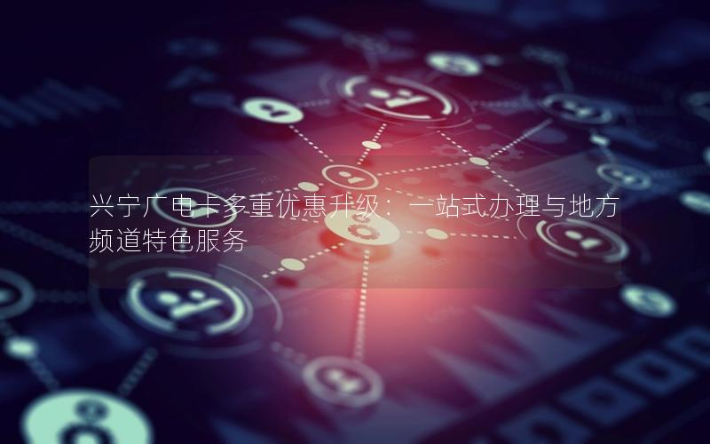 兴宁广电卡多重优惠升级：一站式办理与地方频道特色服务