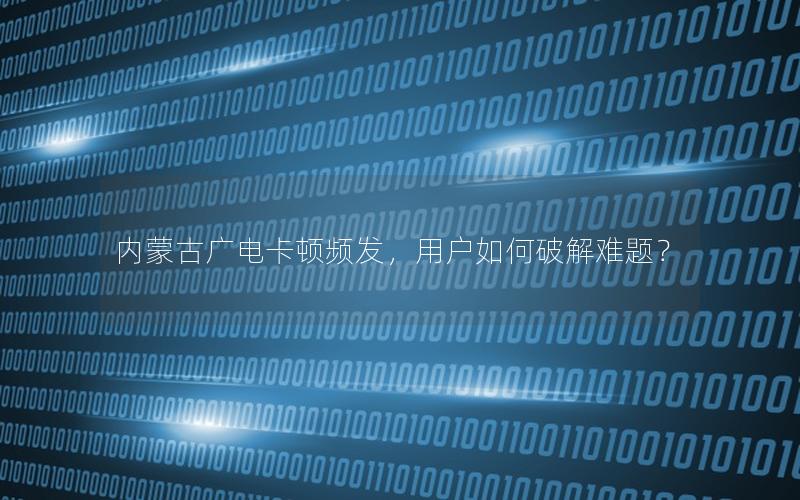 内蒙古广电卡顿频发，用户如何破解难题？