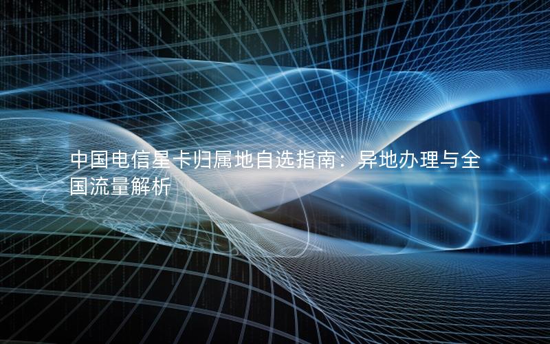 中国电信星卡归属地自选指南：异地办理与全国流量解析