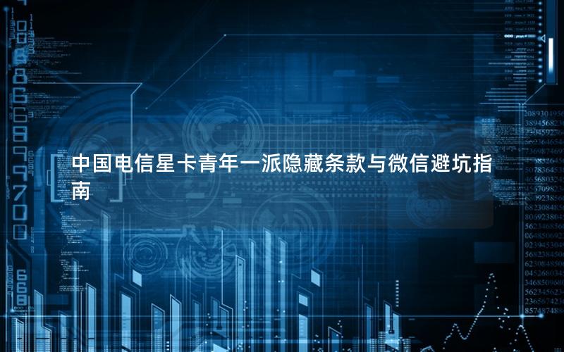 中国电信星卡青年一派隐藏条款与微信避坑指南