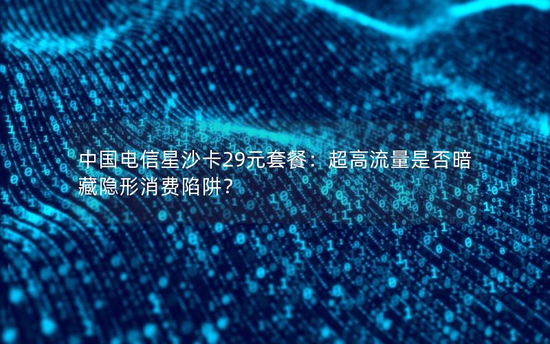 中国电信星沙卡29元套餐：超高流量是否暗藏隐形消费陷阱？