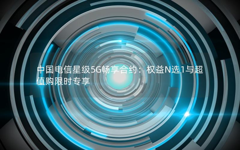 中国电信星级5G畅享合约：权益N选1与超值购限时专享