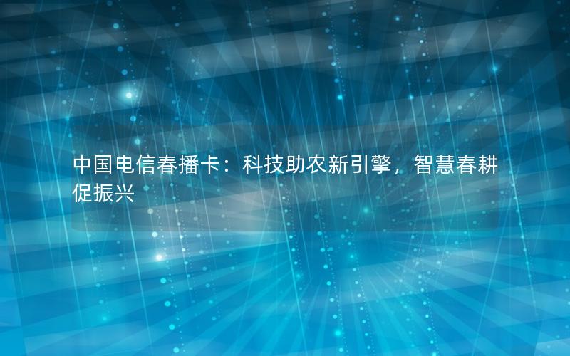 中国电信春播卡：科技助农新引擎，智慧春耕促振兴