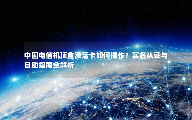 中国电信机顶盒激活卡如何操作？实名认证与自助指南全解析