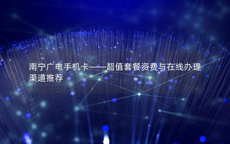 南宁广电手机卡——超值套餐资费与在线办理渠道推荐