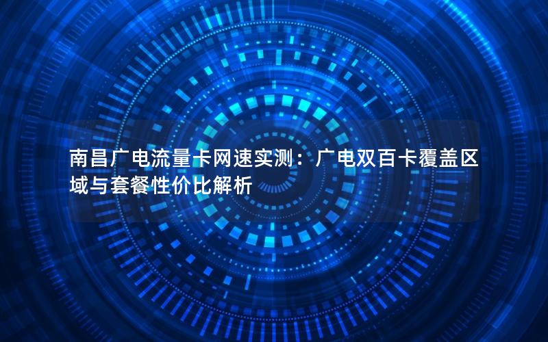 南昌广电流量卡网速实测：广电双百卡覆盖区域与套餐性价比解析