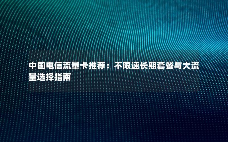 中国电信流量卡推荐：不限速长期套餐与大流量选择指南