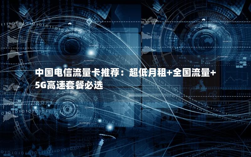 中国电信流量卡推荐：超低月租+全国流量+5G高速套餐必选