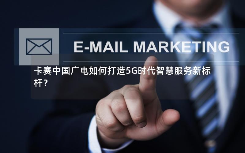 卡赛中国广电如何打造5G时代智慧服务新标杆？