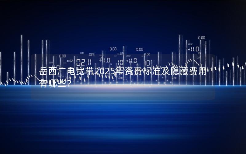 岳西广电宽带2025年资费标准及隐藏费用有哪些？