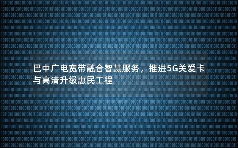 巴中广电宽带融合智慧服务，推进5G关爱卡与高清升级惠民工程