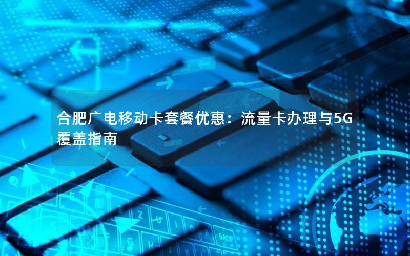 合肥广电移动卡套餐优惠：流量卡办理与5G覆盖指南