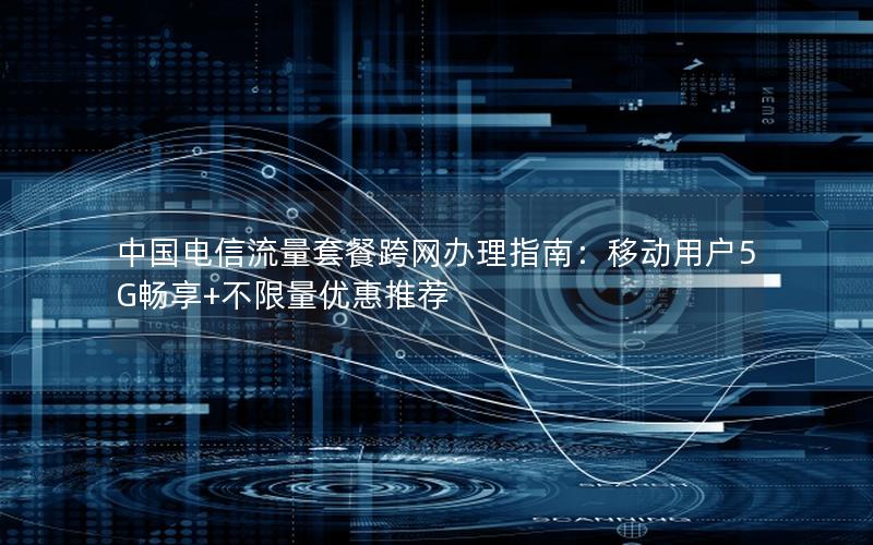 中国电信流量套餐跨网办理指南：移动用户5G畅享+不限量优惠推荐
