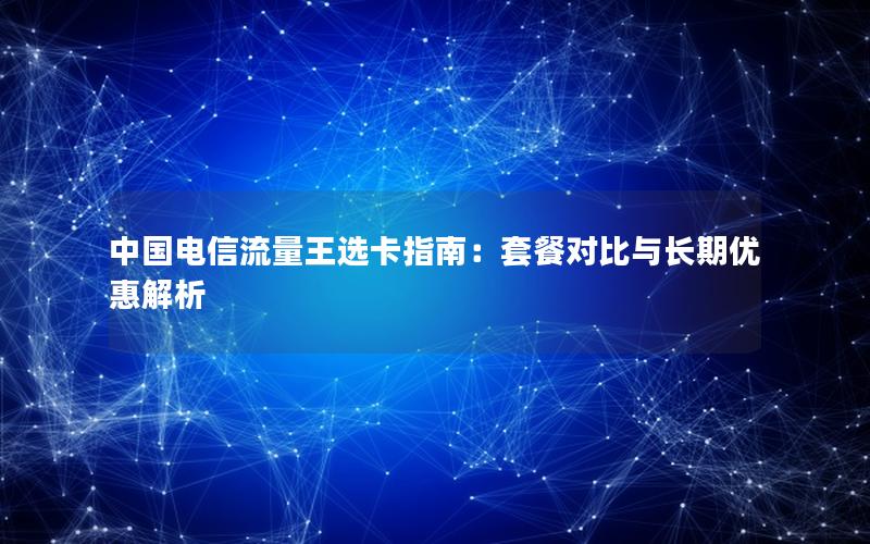 中国电信流量王选卡指南：套餐对比与长期优惠解析