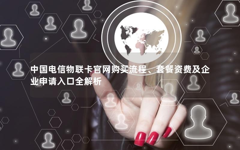 中国电信物联卡官网购买流程、套餐资费及企业申请入口全解析