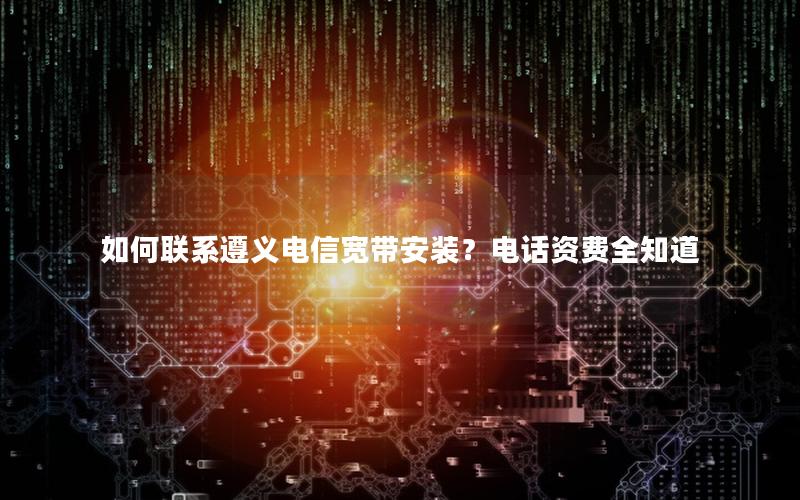如何联系遵义电信宽带安装？电话资费全知道
