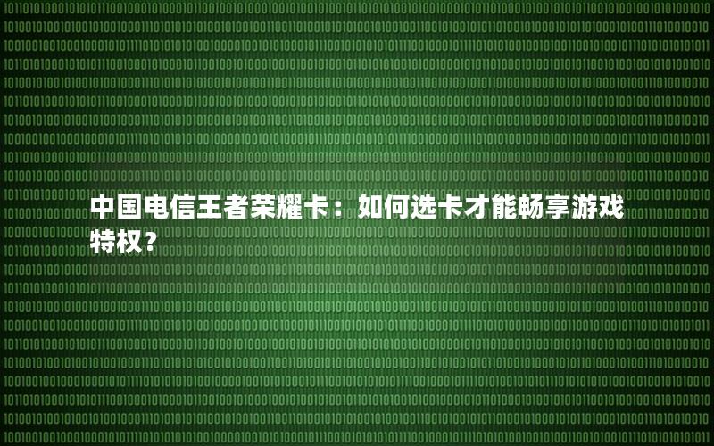 中国电信王者荣耀卡：如何选卡才能畅享游戏特权？
