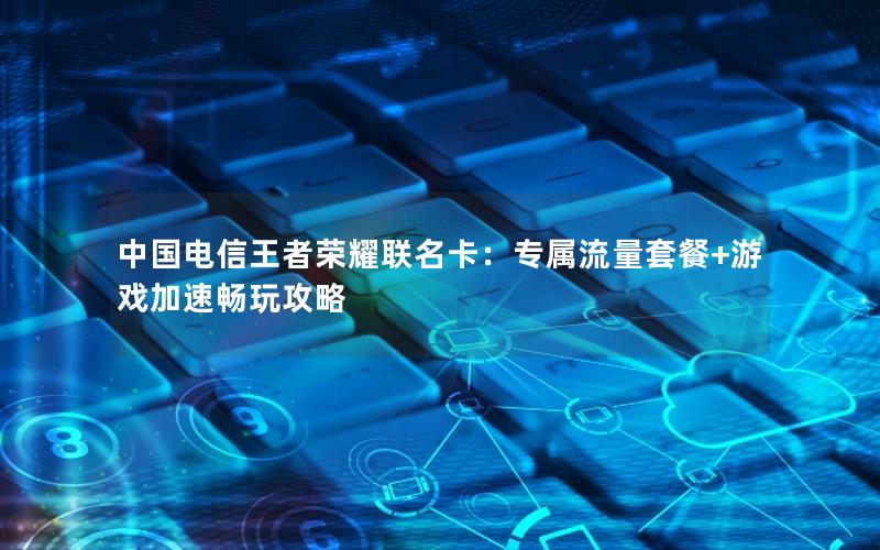 中国电信王者荣耀联名卡：专属流量套餐+游戏加速畅玩攻略