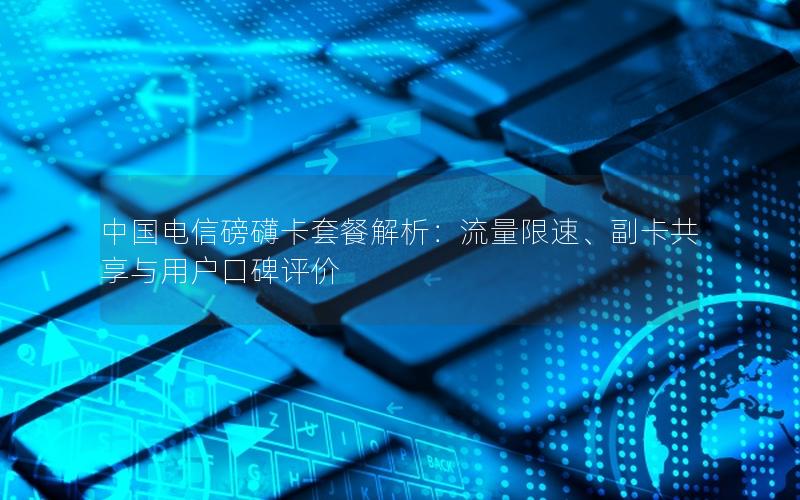 中国电信磅礴卡套餐解析：流量限速、副卡共享与用户口碑评价