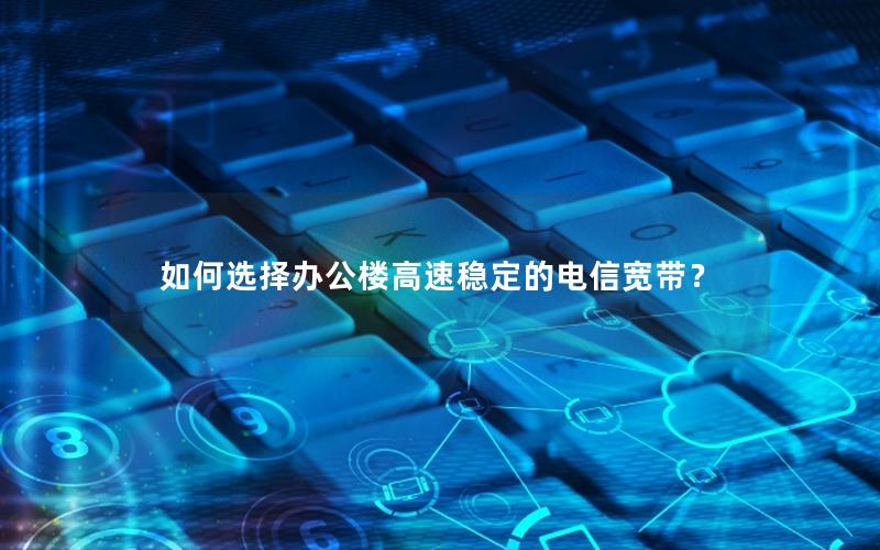 如何选择办公楼高速稳定的电信宽带？
