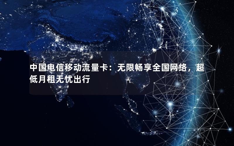 中国电信移动流量卡：无限畅享全国网络，超低月租无忧出行