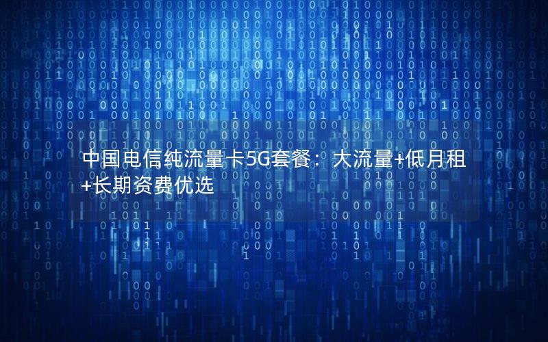 中国电信纯流量卡5G套餐：大流量+低月租+长期资费优选